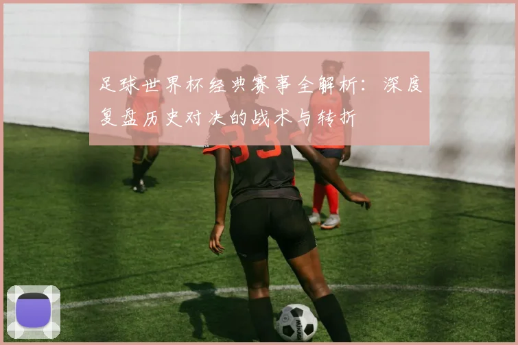 足球世界杯经典赛事全解析:深度复盘历史对决的战术与转折